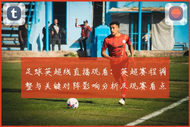 足球英超线直播观看：英超赛程调整与关键对阵影响分析及观赛看点