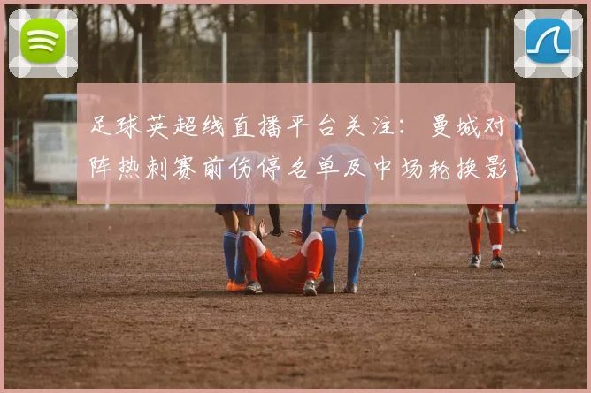 足球英超线直播平台关注：曼城对阵热刺赛前伤停名单及中场轮换影响解析