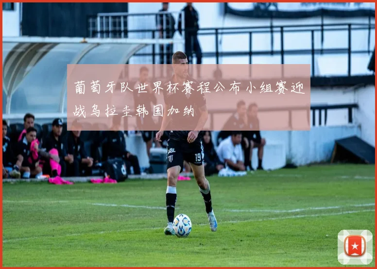 葡萄牙队世界杯赛程公布小组赛迎战乌拉圭韩国加纳