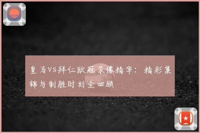 皇马vs拜仁欧冠录像精华：精彩集锦与制胜时刻全回顾