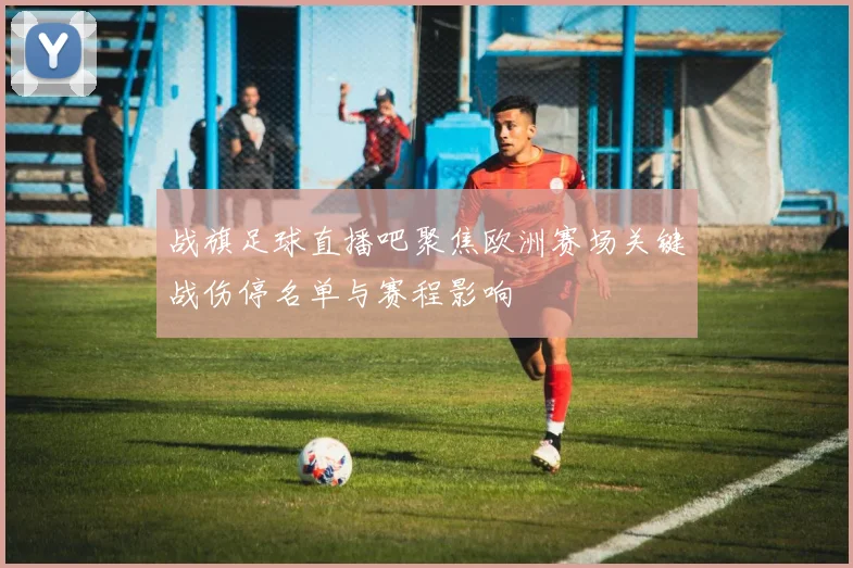 战旗足球直播吧聚焦欧洲赛场关键战伤停名单与赛程影响