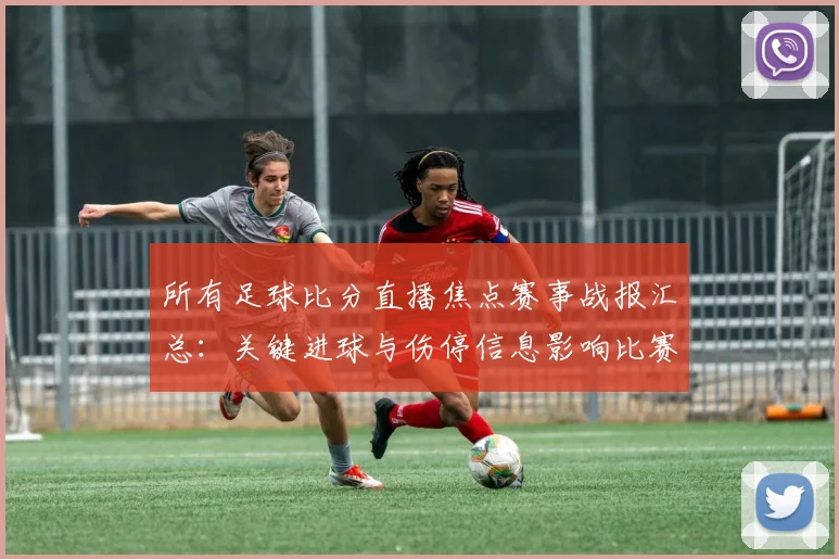 所有足球比分直播焦点赛事战报汇总：关键进球与伤停信息影响比赛进程