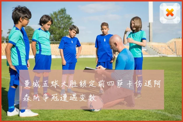 曼城五球大胜锁定前四萨卡伤退阿森纳争冠遭遇变数