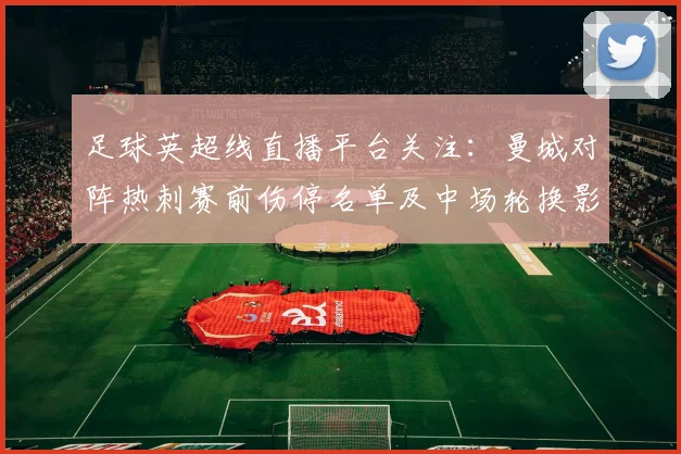 足球英超线直播平台关注：曼城对阵热刺赛前伤停名单及中场轮换影响解析