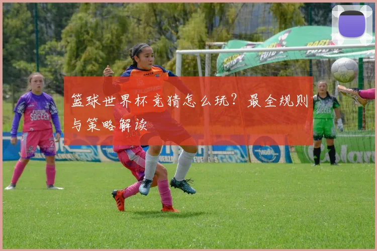 篮球世界杯竞猜怎么玩？最全规则与策略解读