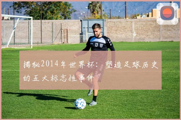 揭秘2014年世界杯:塑造足球历史的五大标志性事件