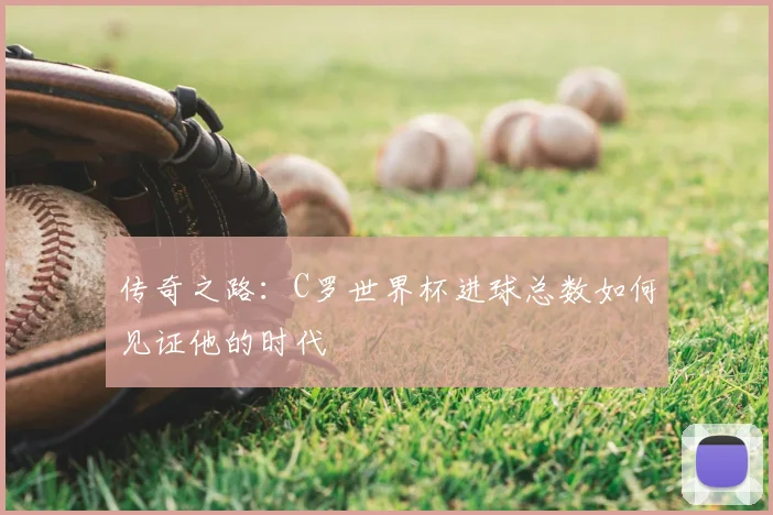 传奇之路：C罗世界杯进球总数如何见证他的时代