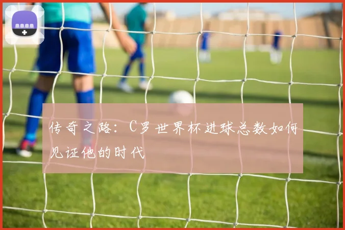 传奇之路：C罗世界杯进球总数如何见证他的时代