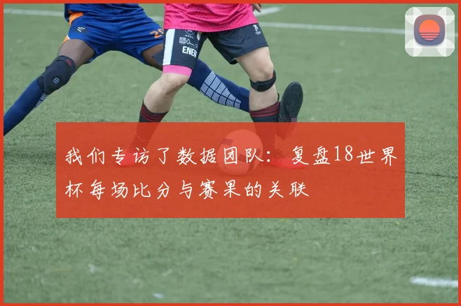 我们专访了数据团队:复盘18世界杯每场比分与赛果的关联