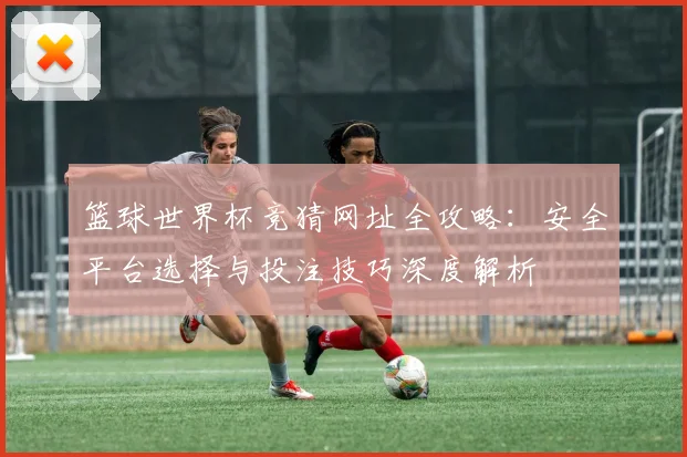 篮球世界杯竞猜网址全攻略：安全平台选择与投注技巧深度解析