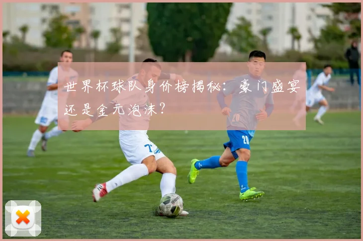 世界杯球队身价榜揭秘：豪门盛宴还是金元泡沫？