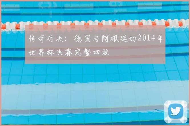 传奇对决：德国与阿根廷的2014年世界杯决赛完整回放